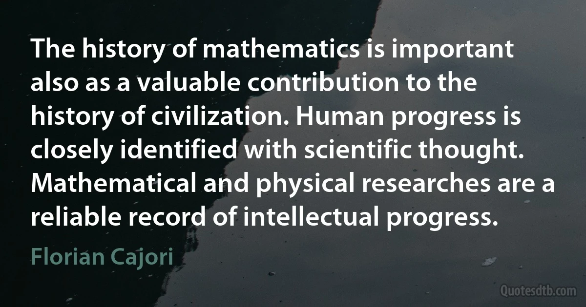 The history of mathematics is important also as a valuable contribution to the history of civilization. Human progress is closely identified with scientific thought. Mathematical and physical researches are a reliable record of intellectual progress. (Florian Cajori)