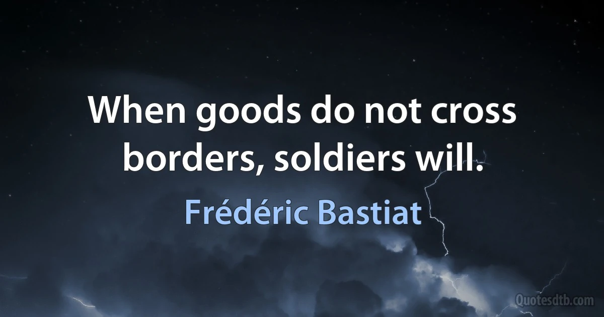 When goods do not cross borders, soldiers will. (Frédéric Bastiat)