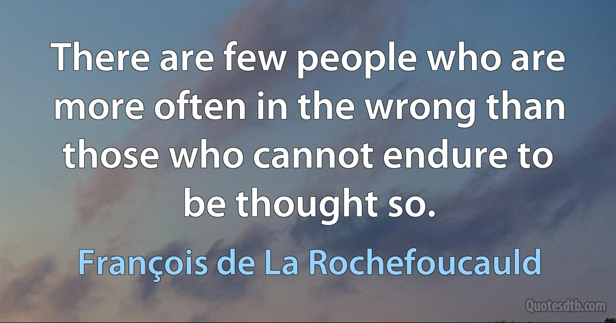 There are few people who are more often in the wrong than those who cannot endure to be thought so. (François de La Rochefoucauld)