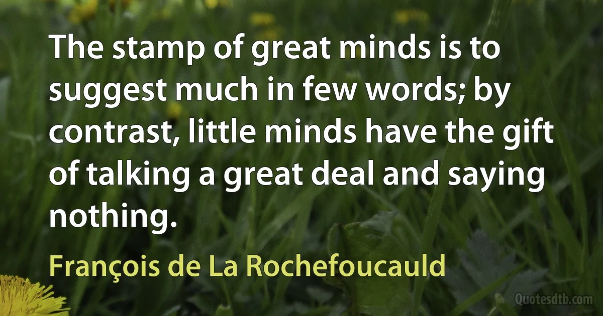 The stamp of great minds is to suggest much in few words; by contrast, little minds have the gift of talking a great deal and saying nothing. (François de La Rochefoucauld)