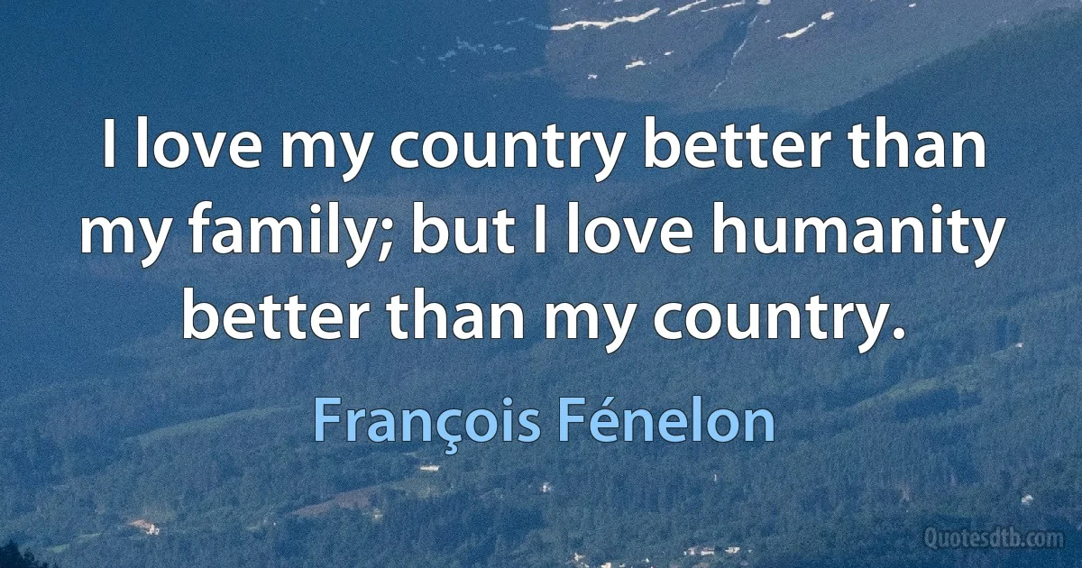 I love my country better than my family; but I love humanity better than my country. (François Fénelon)