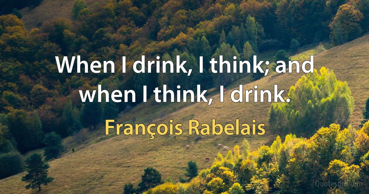 When I drink, I think; and when I think, I drink. (François Rabelais)