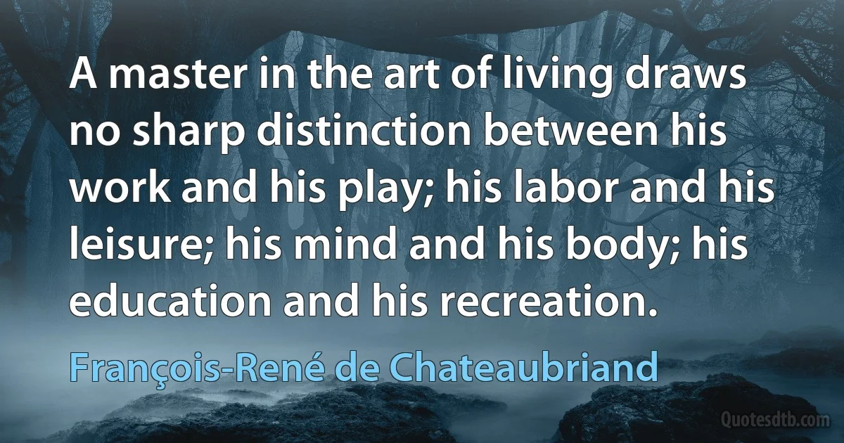 A master in the art of living draws no sharp distinction between his work and his play; his labor and his leisure; his mind and his body; his education and his recreation. (François-René de Chateaubriand)