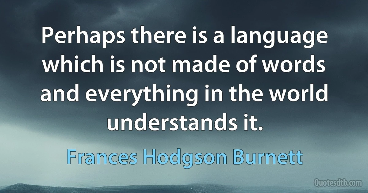 Perhaps there is a language which is not made of words and everything in the world understands it. (Frances Hodgson Burnett)