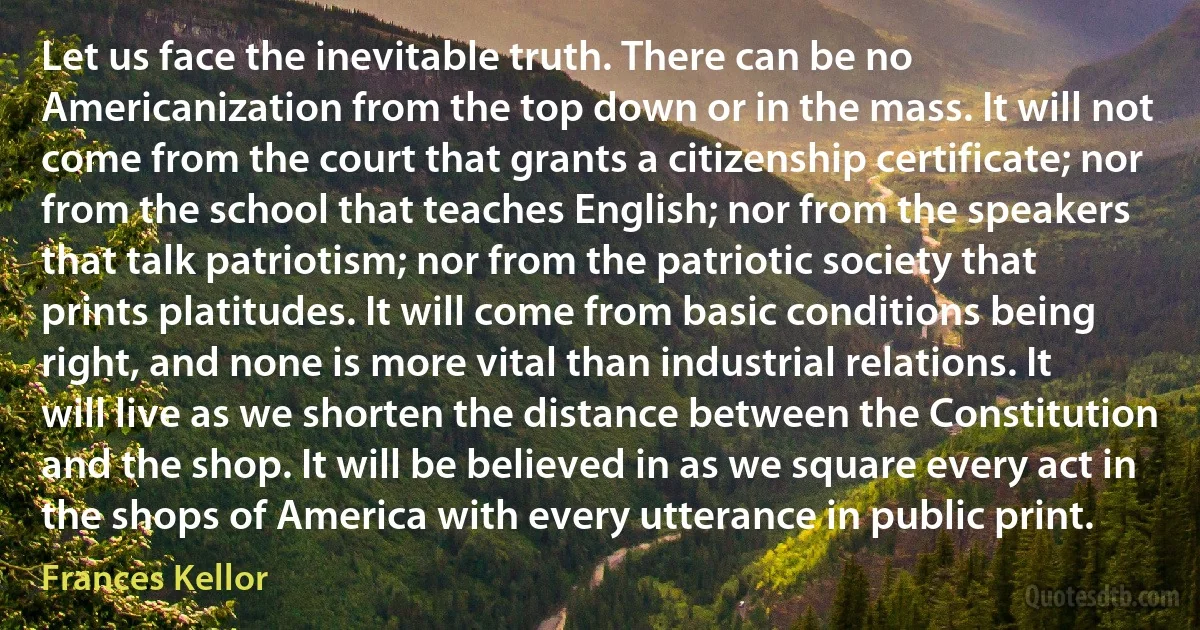 Let us face the inevitable truth. There can be no Americanization from the top down or in the mass. It will not come from the court that grants a citizenship certificate; nor from the school that teaches English; nor from the speakers that talk patriotism; nor from the patriotic society that prints platitudes. It will come from basic conditions being right, and none is more vital than industrial relations. It will live as we shorten the distance between the Constitution and the shop. It will be believed in as we square every act in the shops of America with every utterance in public print. (Frances Kellor)