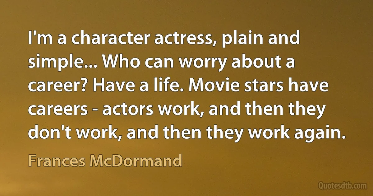 I'm a character actress, plain and simple... Who can worry about a career? Have a life. Movie stars have careers - actors work, and then they don't work, and then they work again. (Frances McDormand)