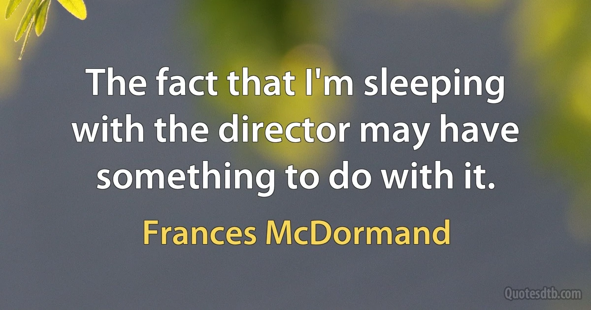 The fact that I'm sleeping with the director may have something to do with it. (Frances McDormand)