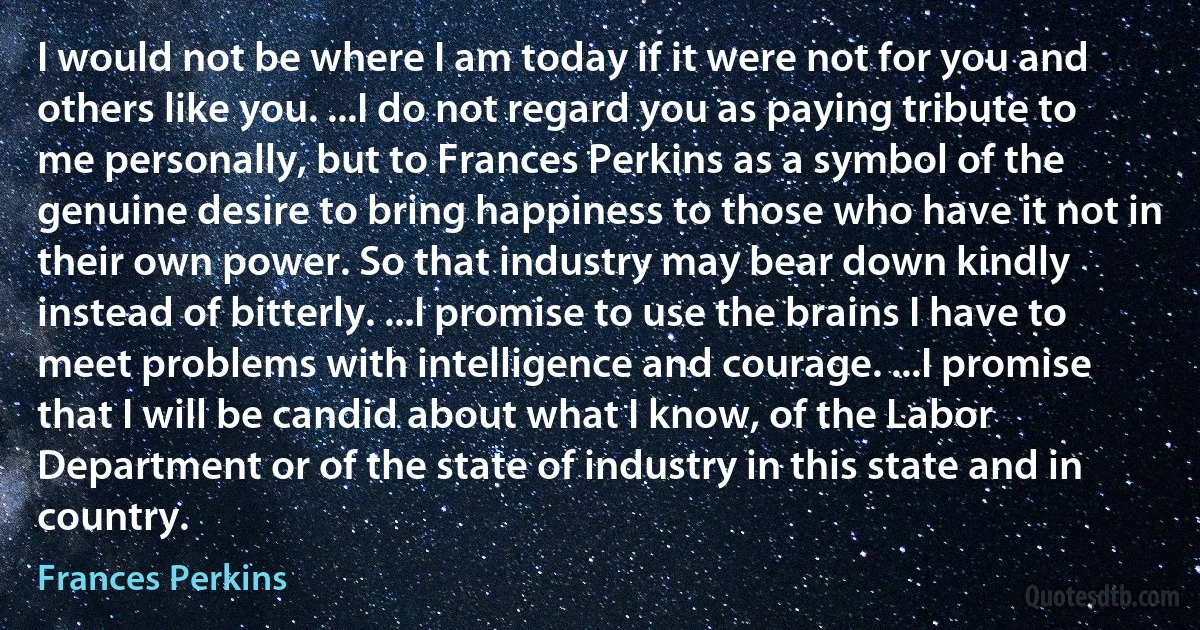 I would not be where I am today if it were not for you and others like you. ...I do not regard you as paying tribute to me personally, but to Frances Perkins as a symbol of the genuine desire to bring happiness to those who have it not in their own power. So that industry may bear down kindly instead of bitterly. ...I promise to use the brains I have to meet problems with intelligence and courage. ...I promise that I will be candid about what I know, of the Labor Department or of the state of industry in this state and in country. (Frances Perkins)