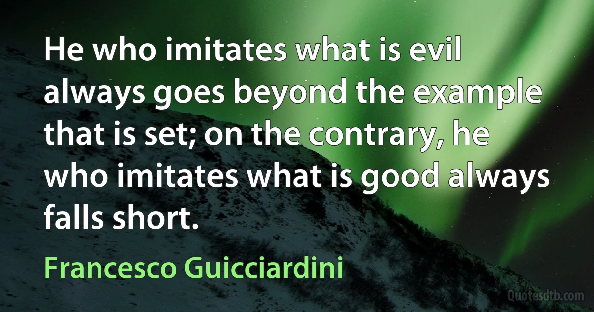 He who imitates what is evil always goes beyond the example that is set; on the contrary, he who imitates what is good always falls short. (Francesco Guicciardini)