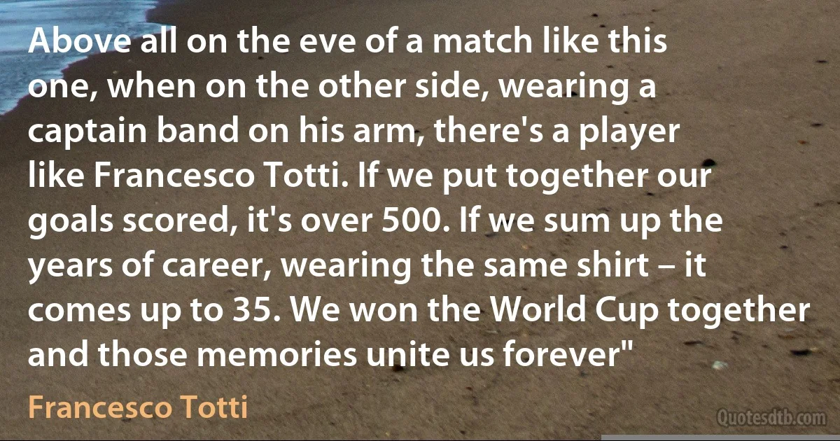 Above all on the eve of a match like this one, when on the other side, wearing a captain band on his arm, there's a player like Francesco Totti. If we put together our goals scored, it's over 500. If we sum up the years of career, wearing the same shirt – it comes up to 35. We won the World Cup together and those memories unite us forever" (Francesco Totti)