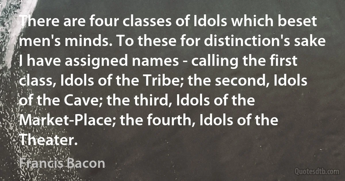 There are four classes of Idols which beset men's minds. To these for distinction's sake I have assigned names - calling the first class, Idols of the Tribe; the second, Idols of the Cave; the third, Idols of the Market-Place; the fourth, Idols of the Theater. (Francis Bacon)