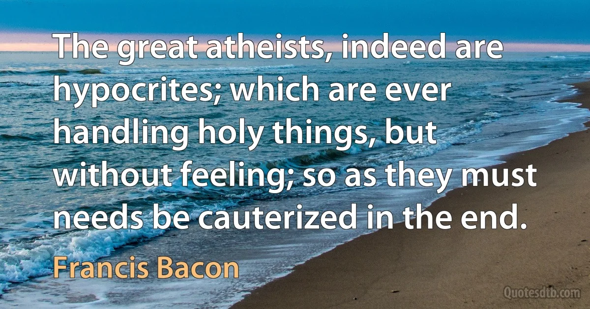 The great atheists, indeed are hypocrites; which are ever handling holy things, but without feeling; so as they must needs be cauterized in the end. (Francis Bacon)