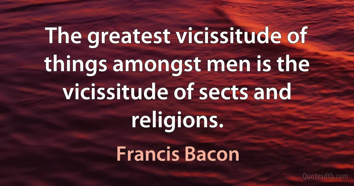 The greatest vicissitude of things amongst men is the vicissitude of sects and religions. (Francis Bacon)