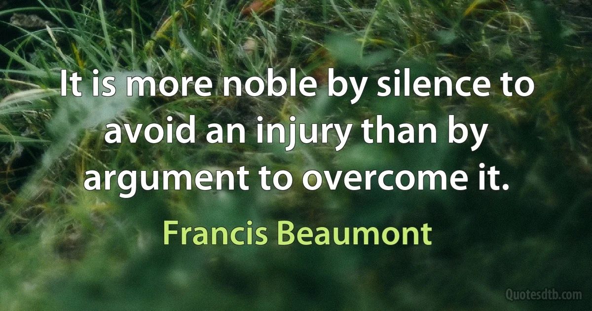 It is more noble by silence to avoid an injury than by argument to overcome it. (Francis Beaumont)