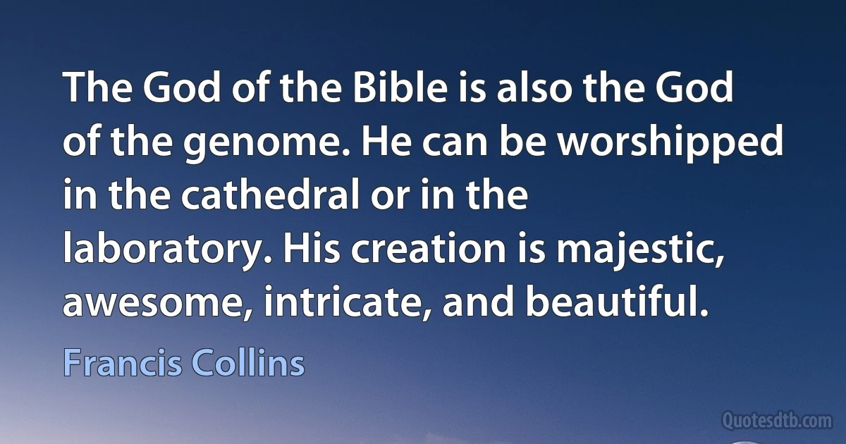 The God of the Bible is also the God of the genome. He can be worshipped in the cathedral or in the laboratory. His creation is majestic, awesome, intricate, and beautiful. (Francis Collins)