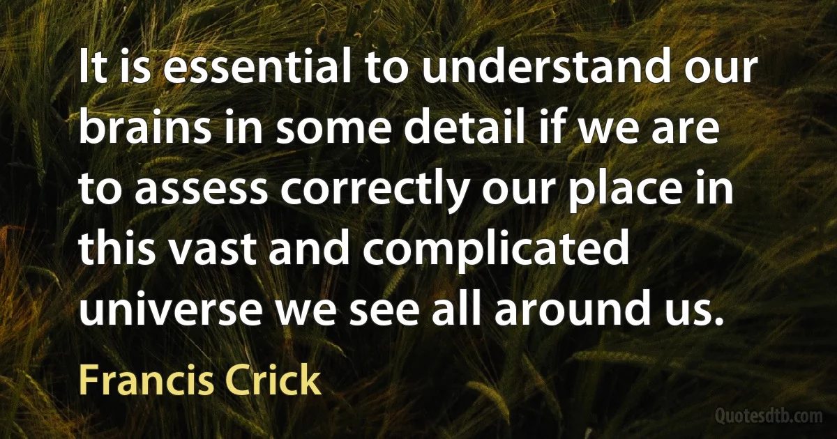 It is essential to understand our brains in some detail if we are to assess correctly our place in this vast and complicated universe we see all around us. (Francis Crick)