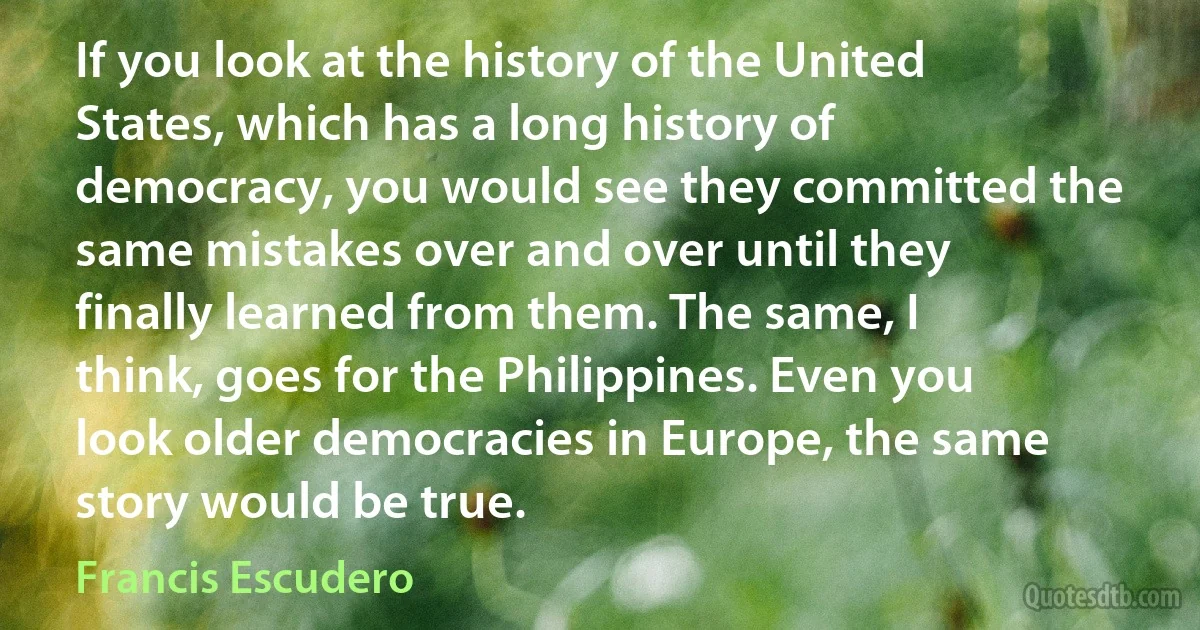 If you look at the history of the United States, which has a long history of democracy, you would see they committed the same mistakes over and over until they finally learned from them. The same, I think, goes for the Philippines. Even you look older democracies in Europe, the same story would be true. (Francis Escudero)