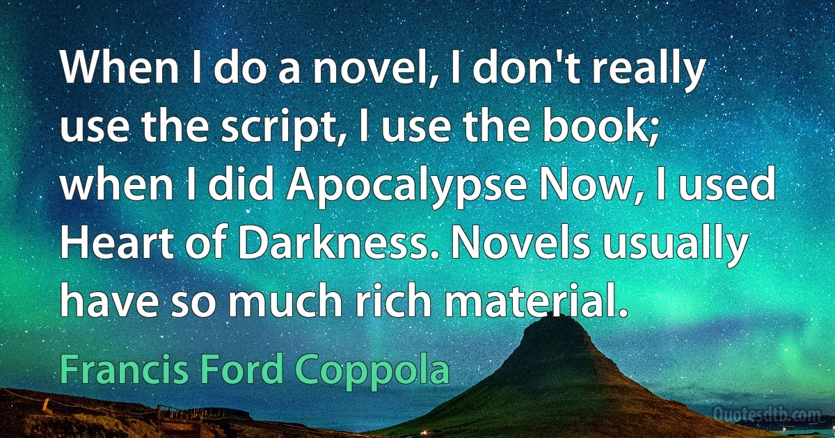 When I do a novel, I don't really use the script, I use the book; when I did Apocalypse Now, I used Heart of Darkness. Novels usually have so much rich material. (Francis Ford Coppola)