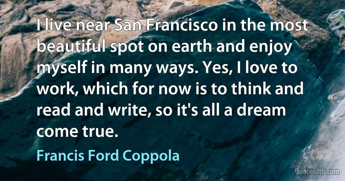 I live near San Francisco in the most beautiful spot on earth and enjoy myself in many ways. Yes, I love to work, which for now is to think and read and write, so it's all a dream come true. (Francis Ford Coppola)