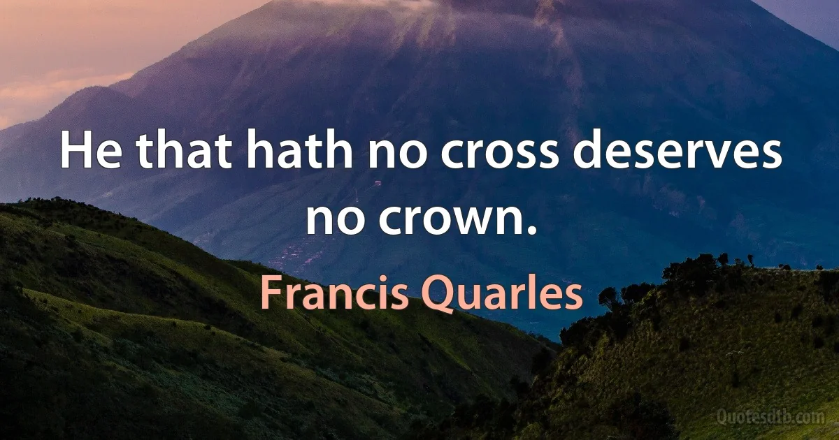 He that hath no cross deserves no crown. (Francis Quarles)