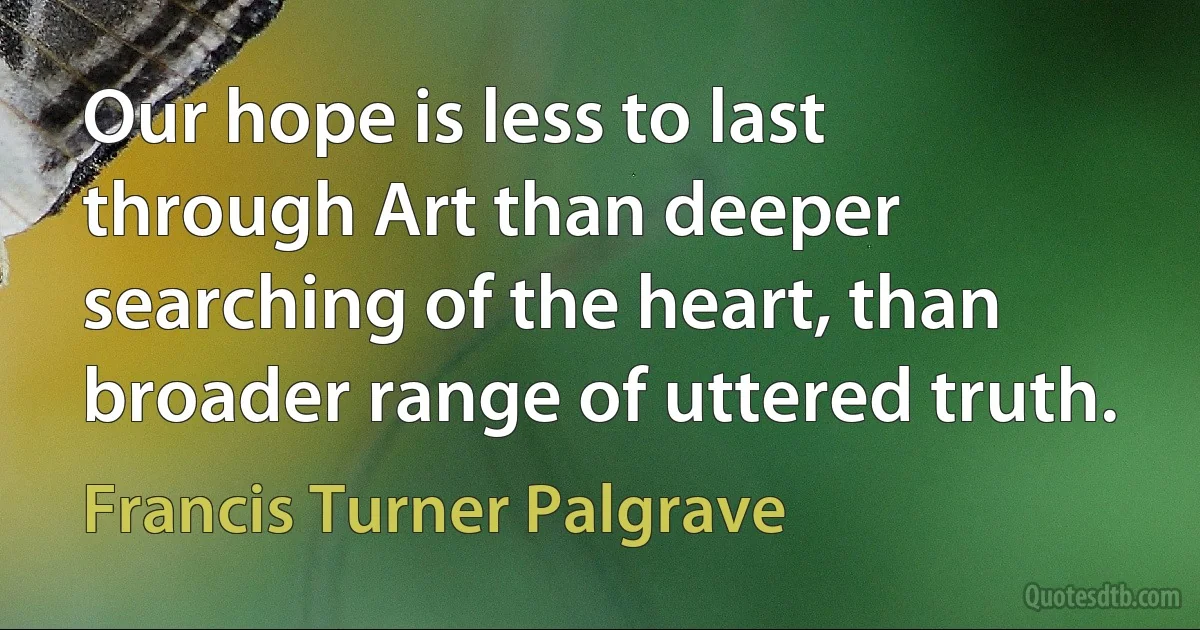 Our hope is less to last through Art than deeper searching of the heart, than broader range of uttered truth. (Francis Turner Palgrave)