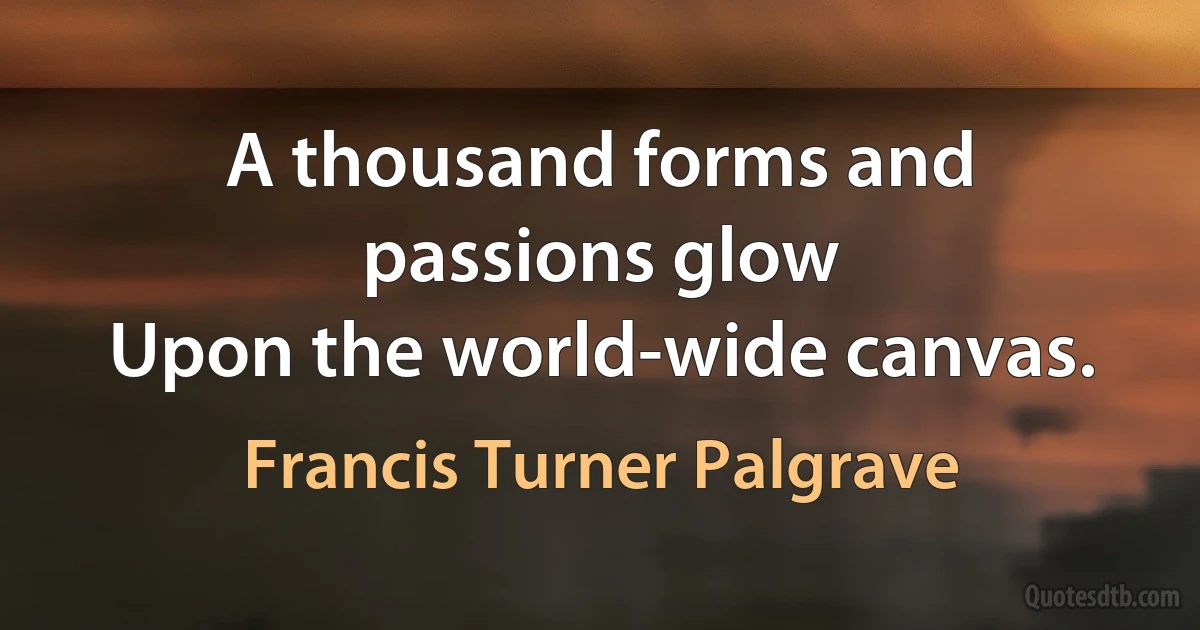 A thousand forms and passions glow
Upon the world-wide canvas. (Francis Turner Palgrave)