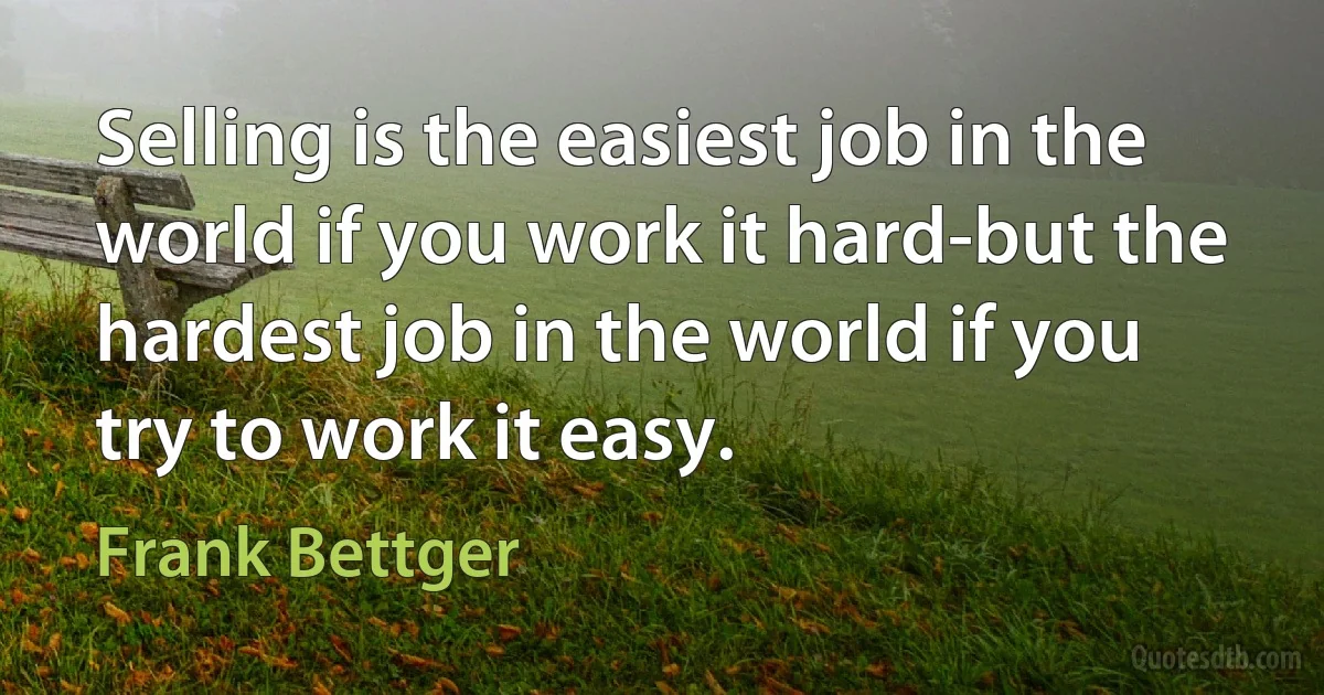 Selling is the easiest job in the world if you work it hard-but the hardest job in the world if you try to work it easy. (Frank Bettger)