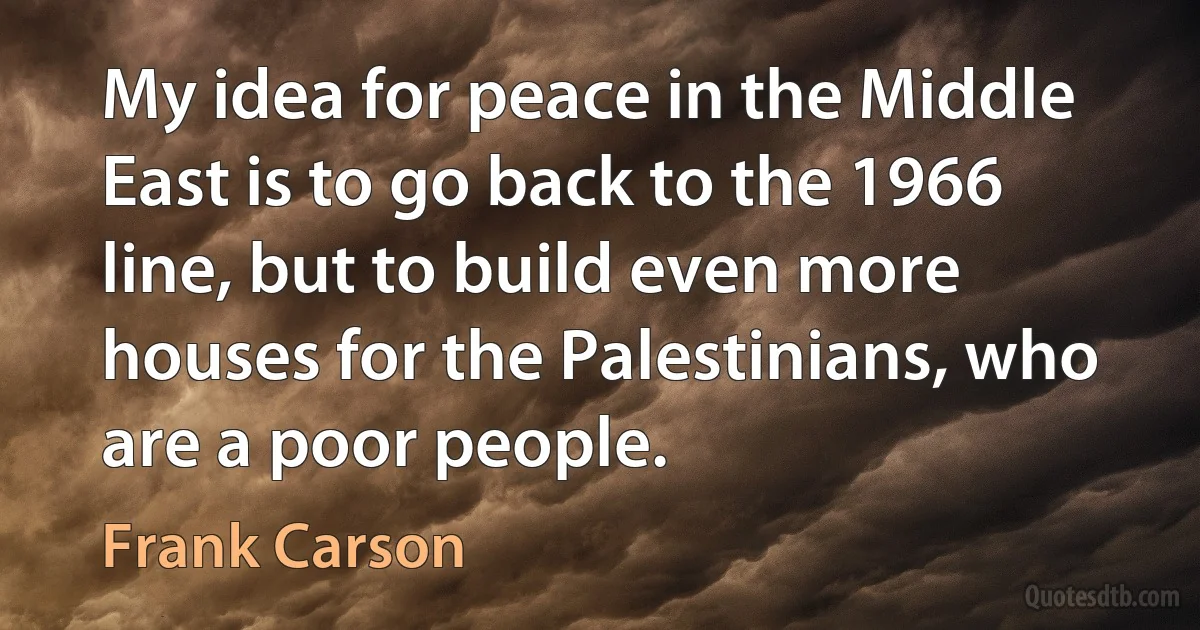 My idea for peace in the Middle East is to go back to the 1966 line, but to build even more houses for the Palestinians, who are a poor people. (Frank Carson)