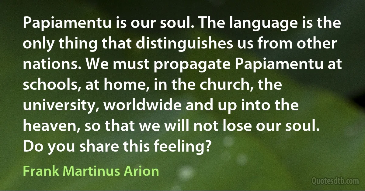 Papiamentu is our soul. The language is the only thing that distinguishes us from other nations. We must propagate Papiamentu at schools, at home, in the church, the university, worldwide and up into the heaven, so that we will not lose our soul. Do you share this feeling? (Frank Martinus Arion)