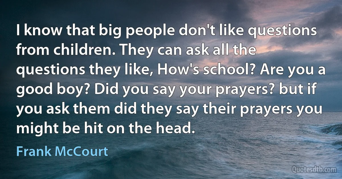 I know that big people don't like questions from children. They can ask all the questions they like, How's school? Are you a good boy? Did you say your prayers? but if you ask them did they say their prayers you might be hit on the head. (Frank McCourt)