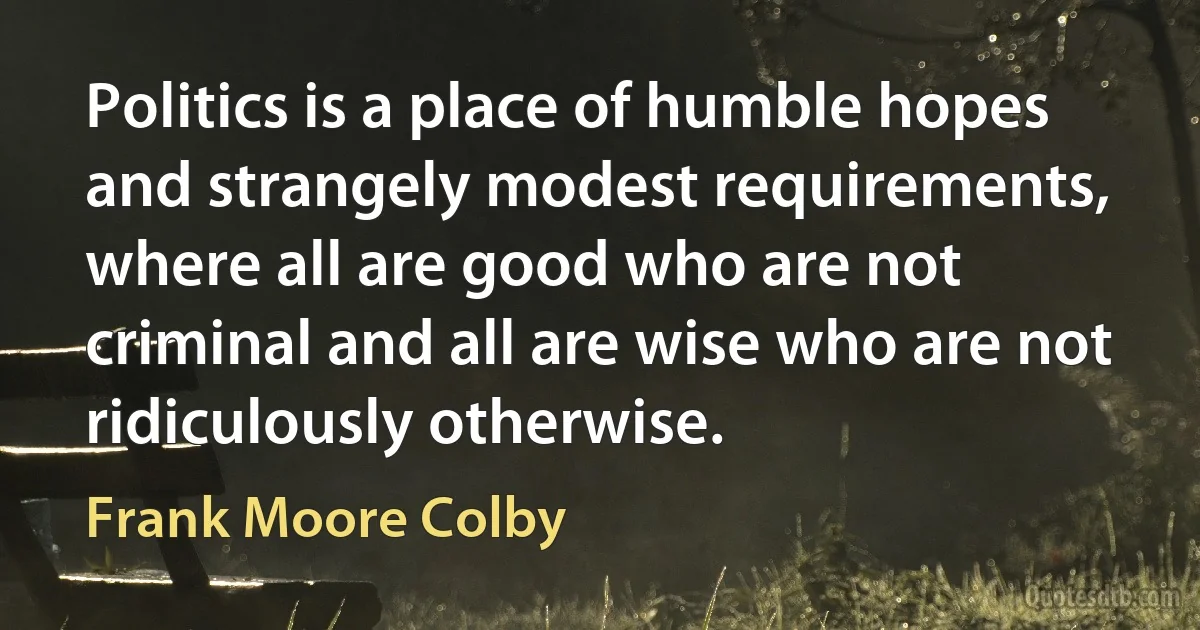 Politics is a place of humble hopes and strangely modest requirements, where all are good who are not criminal and all are wise who are not ridiculously otherwise. (Frank Moore Colby)