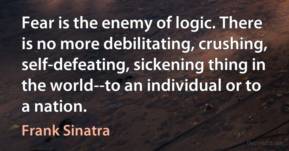 Fear is the enemy of logic. There is no more debilitating, crushing, self-defeating, sickening thing in the world--to an individual or to a nation. (Frank Sinatra)