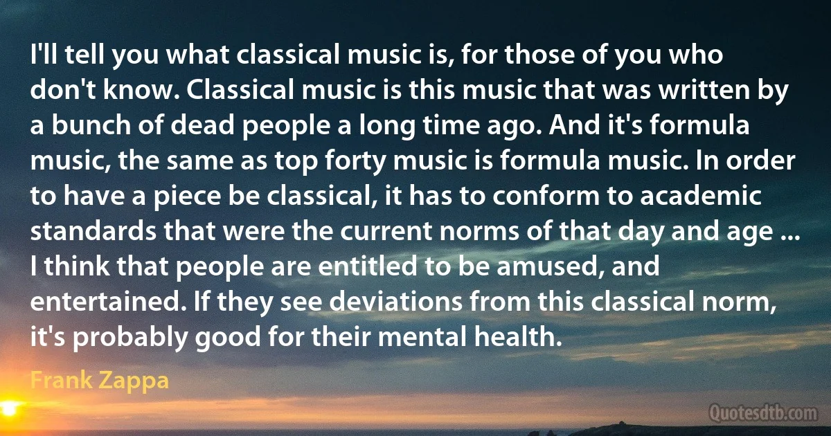 I'll tell you what classical music is, for those of you who don't know. Classical music is this music that was written by a bunch of dead people a long time ago. And it's formula music, the same as top forty music is formula music. In order to have a piece be classical, it has to conform to academic standards that were the current norms of that day and age ... I think that people are entitled to be amused, and entertained. If they see deviations from this classical norm, it's probably good for their mental health. (Frank Zappa)