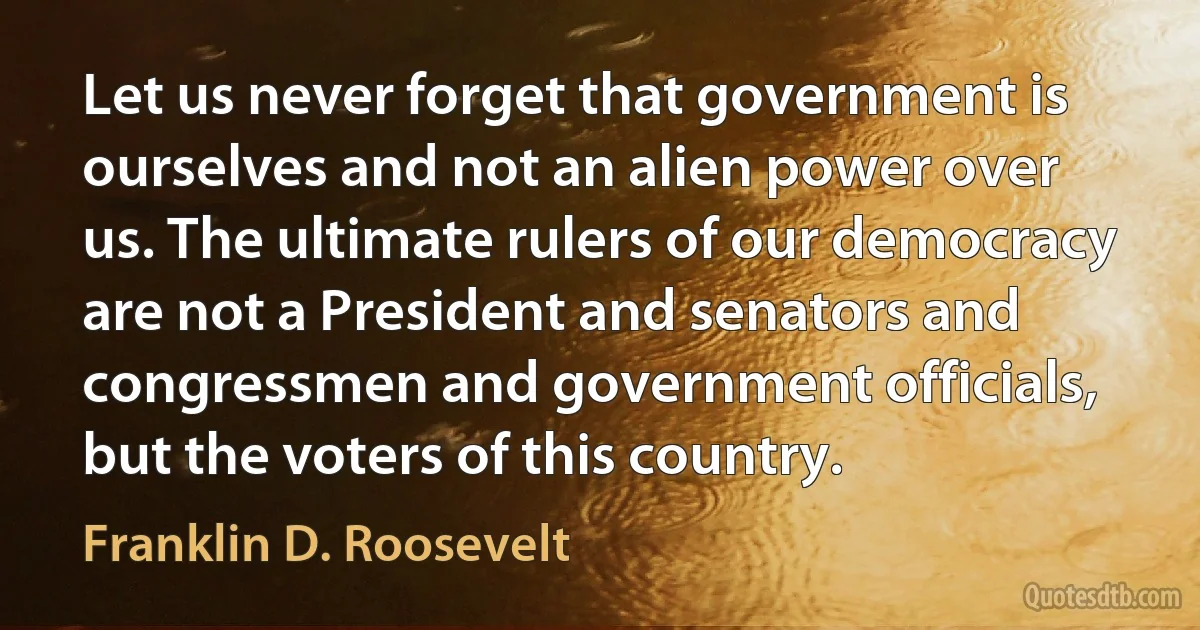 Let us never forget that government is ourselves and not an alien power over us. The ultimate rulers of our democracy are not a President and senators and congressmen and government officials, but the voters of this country. (Franklin D. Roosevelt)