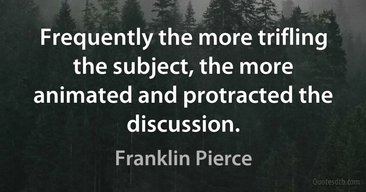 Frequently the more trifling the subject, the more animated and protracted the discussion. (Franklin Pierce)