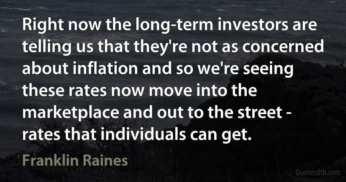 Right now the long-term investors are telling us that they're not as concerned about inflation and so we're seeing these rates now move into the marketplace and out to the street - rates that individuals can get. (Franklin Raines)