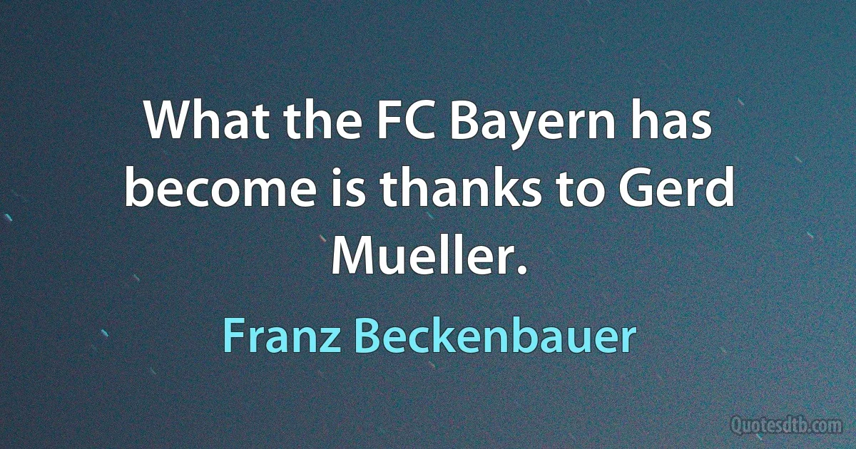 What the FC Bayern has become is thanks to Gerd Mueller. (Franz Beckenbauer)