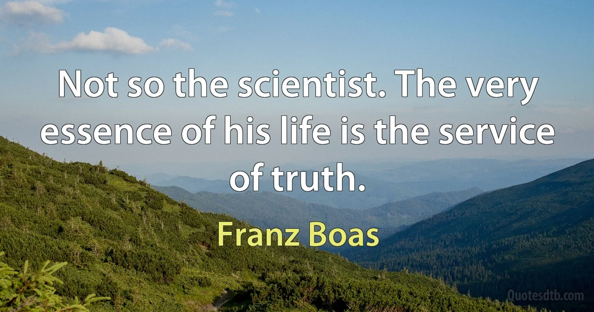 Not so the scientist. The very essence of his life is the service of truth. (Franz Boas)