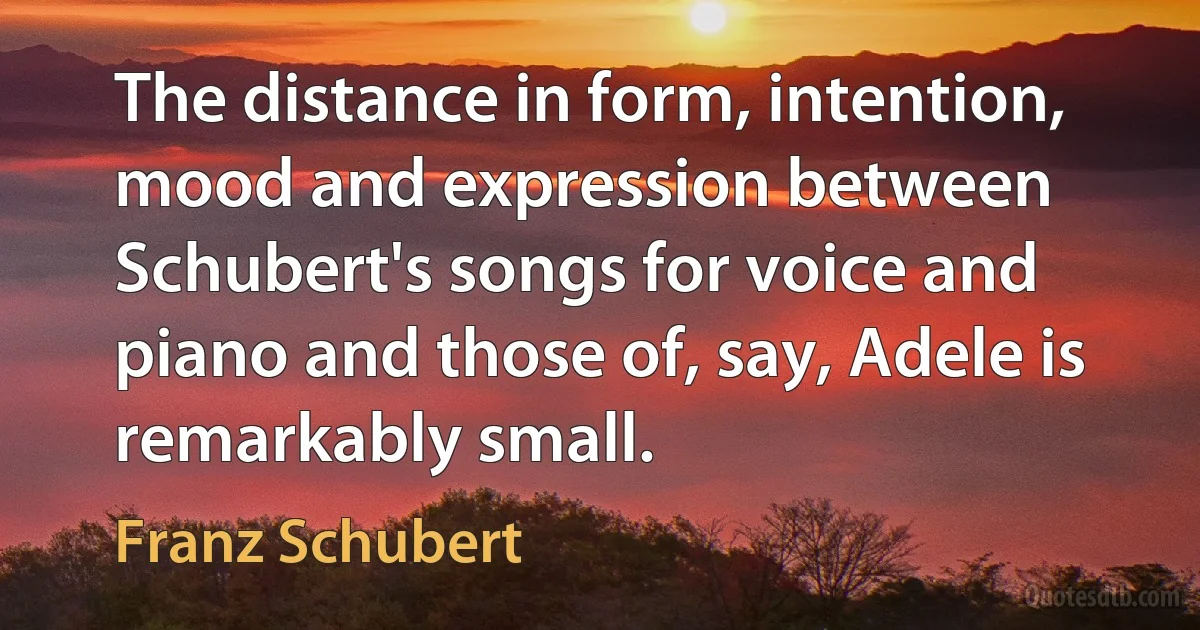 The distance in form, intention, mood and expression between Schubert's songs for voice and piano and those of, say, Adele is remarkably small. (Franz Schubert)