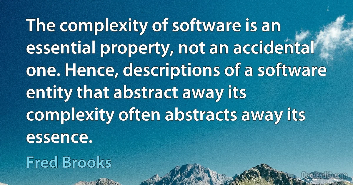 The complexity of software is an essential property, not an accidental one. Hence, descriptions of a software entity that abstract away its complexity often abstracts away its essence. (Fred Brooks)