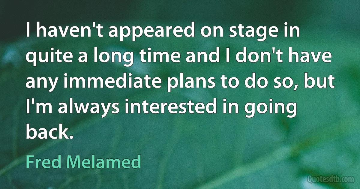 I haven't appeared on stage in quite a long time and I don't have any immediate plans to do so, but I'm always interested in going back. (Fred Melamed)