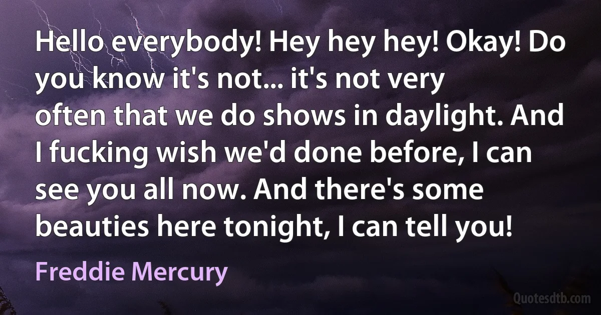 Hello everybody! Hey hey hey! Okay! Do you know it's not... it's not very often that we do shows in daylight. And I fucking wish we'd done before, I can see you all now. And there's some beauties here tonight, I can tell you! (Freddie Mercury)