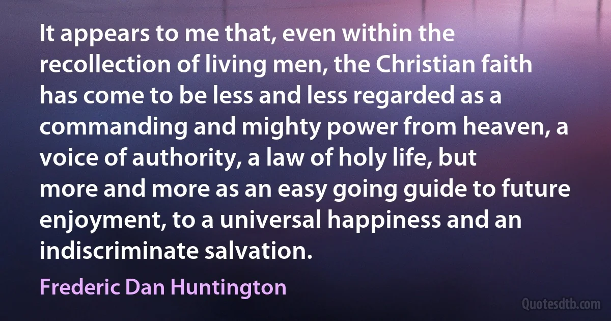 It appears to me that, even within the recollection of living men, the Christian faith has come to be less and less regarded as a commanding and mighty power from heaven, a voice of authority, a law of holy life, but more and more as an easy going guide to future enjoyment, to a universal happiness and an indiscriminate salvation. (Frederic Dan Huntington)