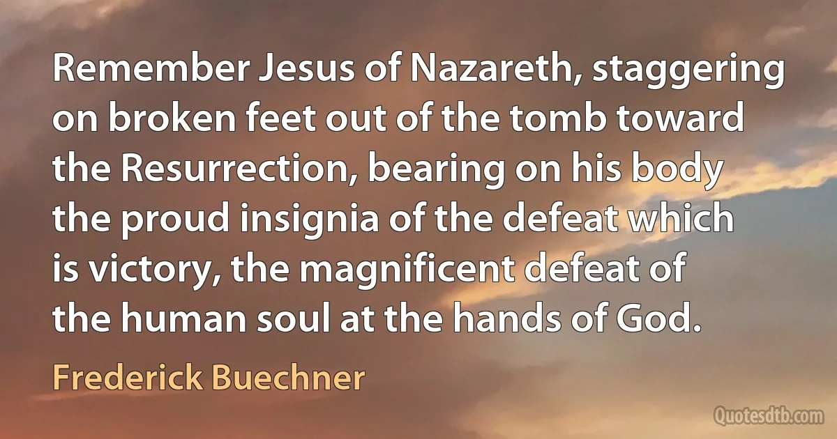 Remember Jesus of Nazareth, staggering on broken feet out of the tomb toward the Resurrection, bearing on his body the proud insignia of the defeat which is victory, the magnificent defeat of the human soul at the hands of God. (Frederick Buechner)