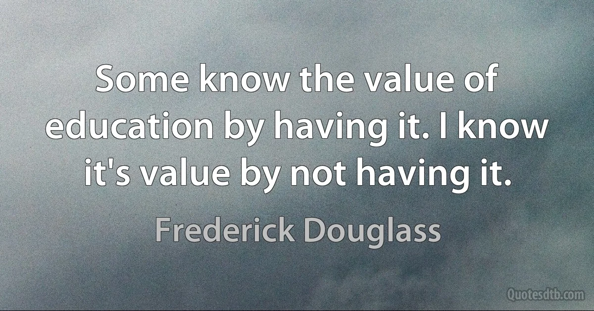 Some know the value of education by having it. I know it's value by not having it. (Frederick Douglass)