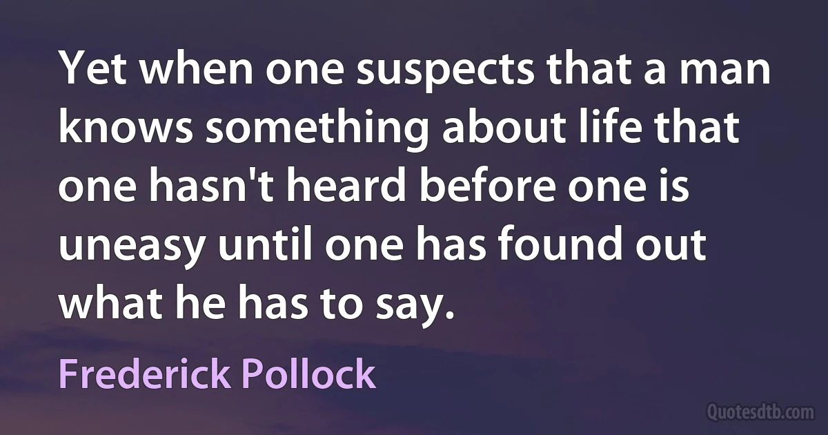 Yet when one suspects that a man knows something about life that one hasn't heard before one is uneasy until one has found out what he has to say. (Frederick Pollock)