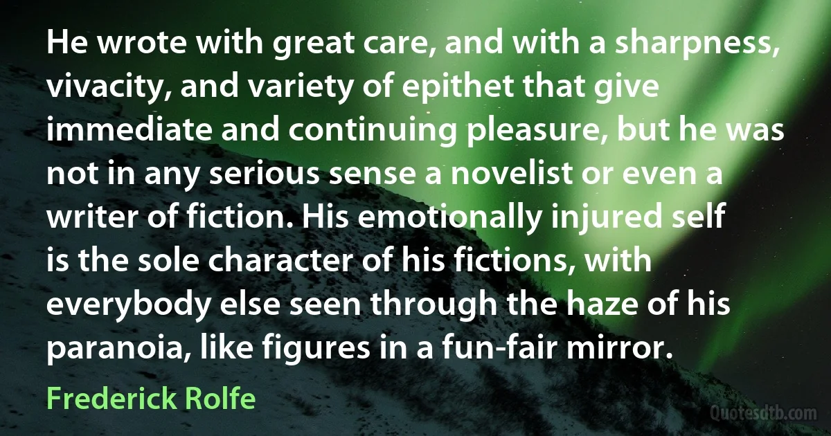 He wrote with great care, and with a sharpness, vivacity, and variety of epithet that give immediate and continuing pleasure, but he was not in any serious sense a novelist or even a writer of fiction. His emotionally injured self is the sole character of his fictions, with everybody else seen through the haze of his paranoia, like figures in a fun-fair mirror. (Frederick Rolfe)