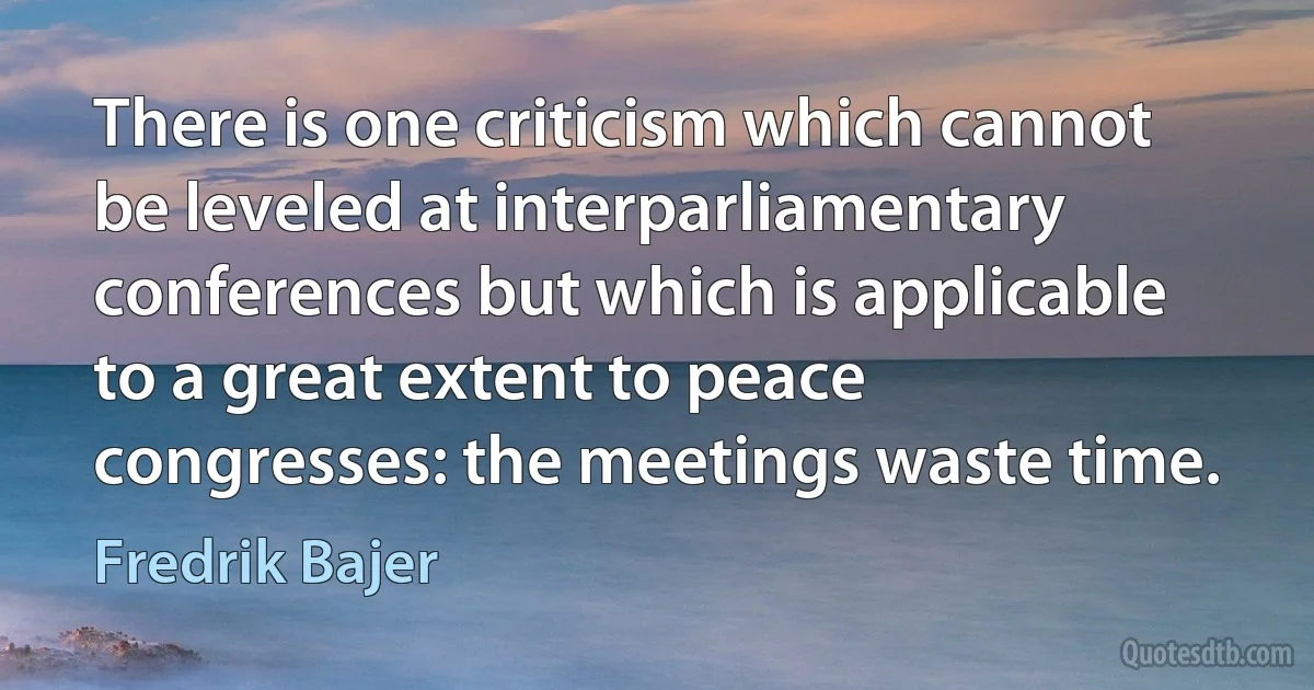 There is one criticism which cannot be leveled at interparliamentary conferences but which is applicable to a great extent to peace congresses: the meetings waste time. (Fredrik Bajer)