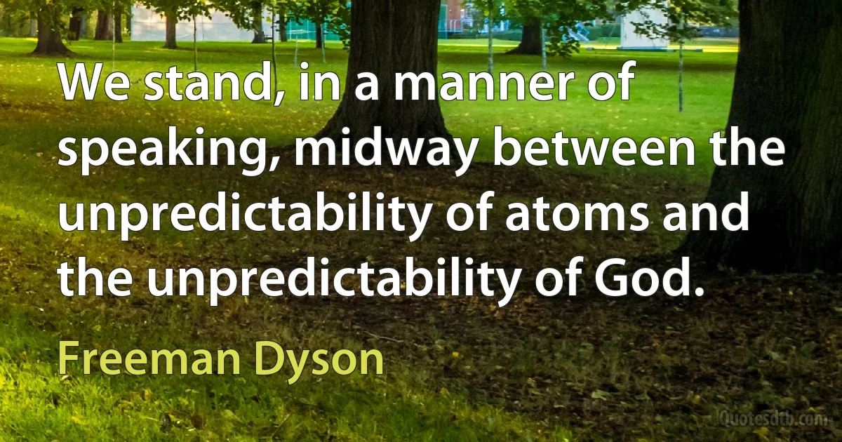 We stand, in a manner of speaking, midway between the unpredictability of atoms and the unpredictability of God. (Freeman Dyson)