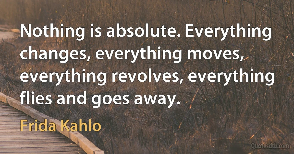 Nothing is absolute. Everything changes, everything moves, everything revolves, everything flies and goes away. (Frida Kahlo)